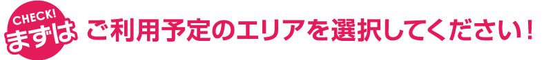 CHECK! まずはご利用予定のエリアを選択してください！
