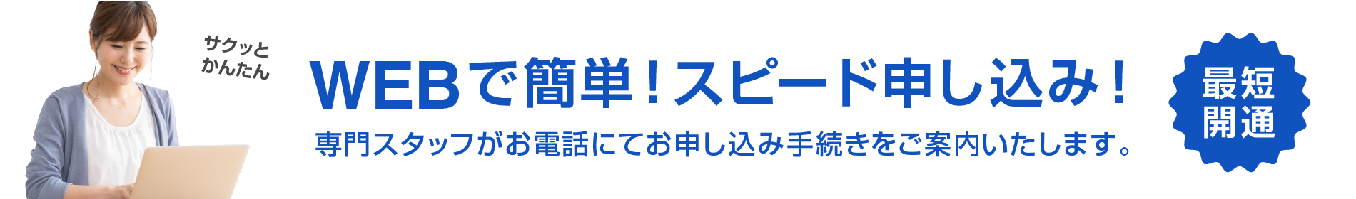 サクッとかんたん　WEBで簡単！スピード申し込み　最短開通　専門スタッフがお電話にてお申し込み手続きをご案内いたします。